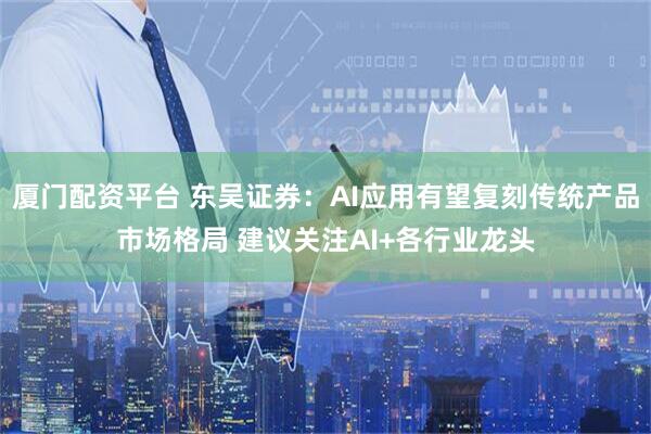 厦门配资平台 东吴证券：AI应用有望复刻传统产品市场格局 建议关注AI+各行业龙头