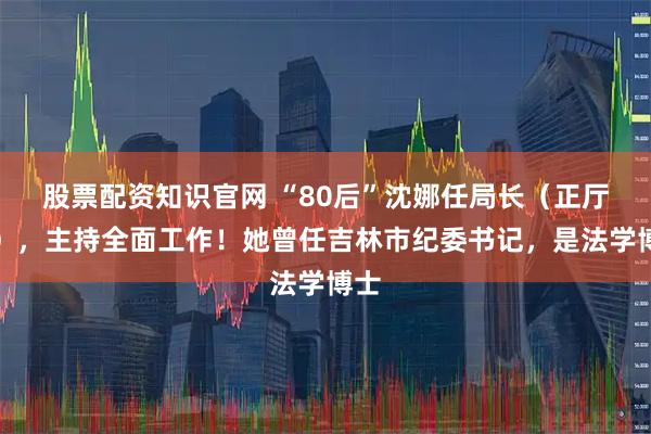 股票配资知识官网 “80后”沈娜任局长（正厅级），主持全面工作！她曾任吉林市纪委书记，是法学博士