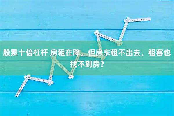 股票十倍杠杆 房租在降，但房东租不出去，租客也找不到房？