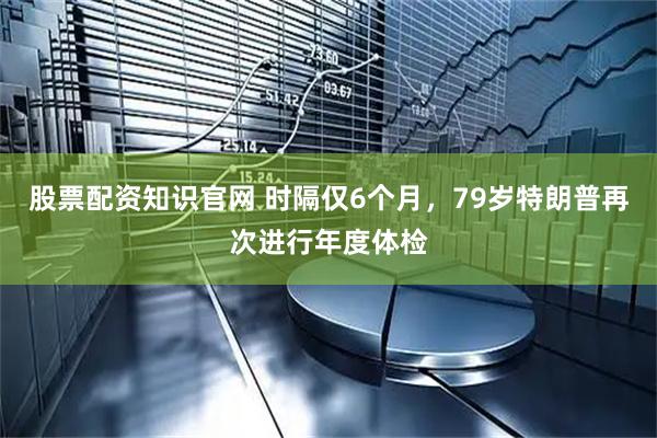 股票配资知识官网 时隔仅6个月，79岁特朗普再次进行年度体检