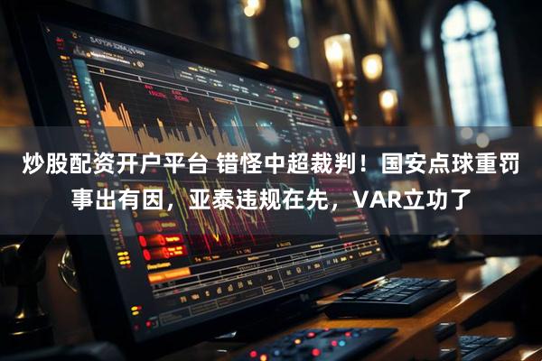 炒股配资开户平台 错怪中超裁判！国安点球重罚事出有因，亚泰违规在先，VAR立功了