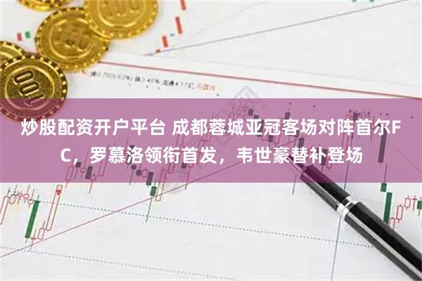 炒股配资开户平台 成都蓉城亚冠客场对阵首尔FC，罗慕洛领衔首发，韦世豪替补登场