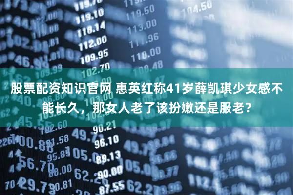 股票配资知识官网 惠英红称41岁薛凯琪少女感不能长久，那女人老了该扮嫩还是服老？