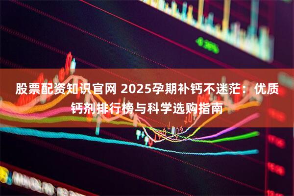 股票配资知识官网 2025孕期补钙不迷茫：优质钙剂排行榜与科学选购指南