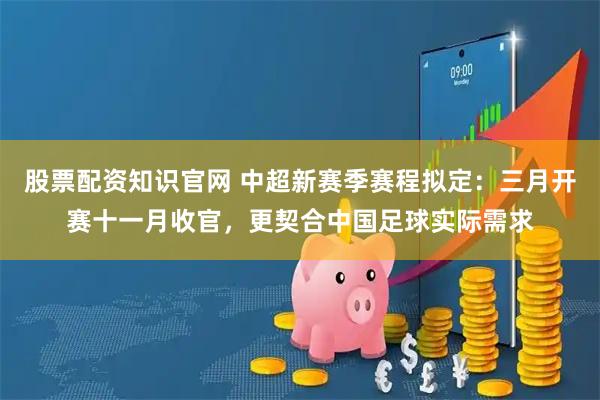 股票配资知识官网 中超新赛季赛程拟定：三月开赛十一月收官，更契合中国足球实际需求
