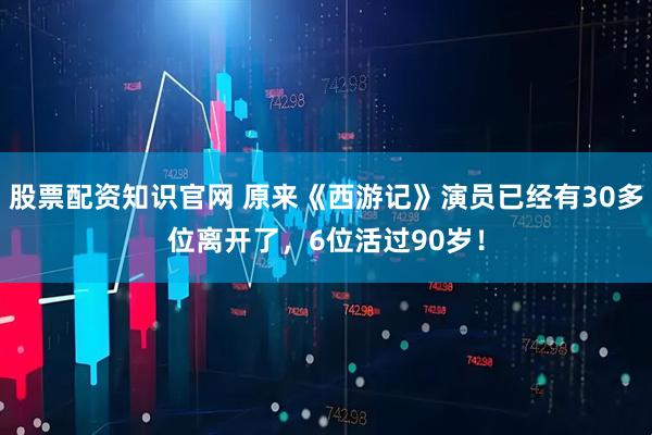 股票配资知识官网 原来《西游记》演员已经有30多位离开了，6位活过90岁！