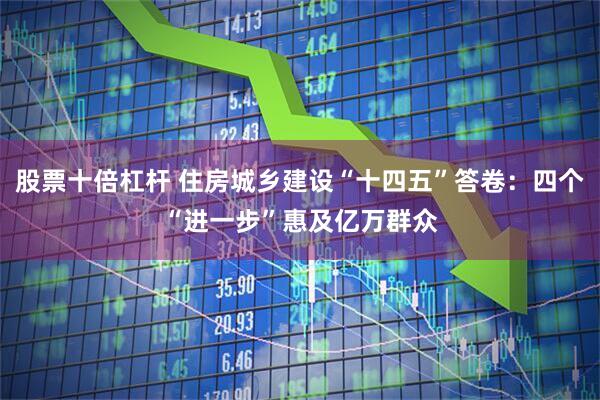 股票十倍杠杆 住房城乡建设“十四五”答卷:四个“进一步”惠及亿万群众