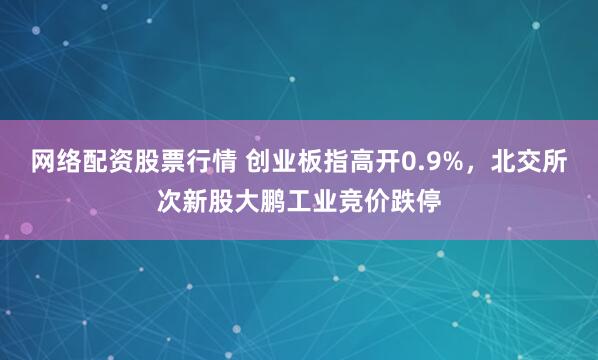 网络配资股票行情 创业板指高开0.9%，北交所次新股大鹏工业竞价跌停
