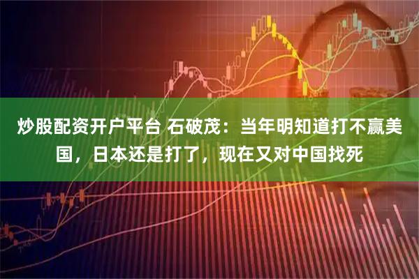 炒股配资开户平台 石破茂：当年明知道打不赢美国，日本还是打了，现在又对中国找死